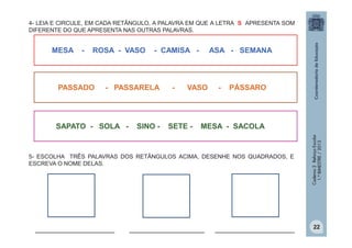 4- LEIA E CIRCULE, EM CADA RETÂNGULO, A PALAVRA EM QUE A LETRA S APRESENTA SOM
DIFERENTE DO QUE APRESENTA NAS OUTRAS PALAVRAS.

-

ROSA - VASO

PASSADO

- CAMISA -

- PASSARELA

SAPATO - SOLA -

SINO -

-

ASA - SEMANA

VASO

SETE -

-

PÁSSARO

MESA - SACOLA

5- ESCOLHA TRÊS PALAVRAS DOS RETÂNGULOS ACIMA, DESENHE NOS QUADRADOS, E
ESCREVA O NOME DELAS.

___________________

__________________

___________________

Caderno 2 Reforço Escolar
1.º BIMESTRE / 2013

MESA

22

 