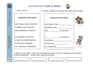 CONVERSANDO COM O TEXTO...
1- LEIA O TEXTO.

2- AGORA, COMPLETE COM AS PALAVRAS QUE FALTAM.

O MACACO FOI À FEIRA

O MACACO FOI À FEIRA

NÃO SABIA O QUE ________________,

COMPROU UMA CADEIRA

COMPROU UMA __________________

PRA COMADRE SE SENTAR.

Caderno 2 Reforço Escolar
1.º BIMESTRE / 2013

NÃO SABIA O QUE COMPRAR,

PRA _____________ SE SENTAR.

A COMADRE SE SENTOU,

A ________________ SE SENTOU,

A CADEIRA ESBORRACHOU.

A CADEIRA ______________________.

COITADA DA COMADRE

COITADA DA ________________

FOI PARAR NO CORREDOR.

FOI PARAR NO ___________________.

office.microsoft.com

office.microsoft.com

3- CIRCULE, NO TEXTO, TODAS AS PALAVRAS EM QUE A LETRA R APARECE AO LADO DE
OUTRA CONSOANTE. COPIE, AQUI, ESSAS PALAVRAS.
23

_____________

_____________

_____________

_____________

 