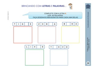 acutivapuacu.blogspot.com

BRINCANDO COM LETRAS E PALAVRAS...
COMPLETE COM A LETRA R.
LEIA AS PALAVRAS.
FAÇA DESENHOS BEM BONITOS PARA CADA UMA DELAS.

I

G

E

L

I

Z

V

E

O

B

B

A

T

E

V

O

O

A

Caderno 2 Reforço Escolar
1.º BIMESTRE / 2013

T

24

 