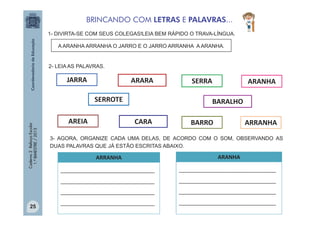 BRINCANDO COM LETRAS E PALAVRAS...
1- DIVIRTA-SE COM SEUS COLEGAS!LEIA BEM RÁPIDO O TRAVA-LÍNGUA.
A ARANHA ARRANHA O JARRO E O JARRO ARRANHA A ARANHA.

2- LEIA AS PALAVRAS.

JARRA

ARARA

Caderno 2 Reforço Escolar
1.º BIMESTRE / 2013

SERROTE
AREIA

SERRA

ARANHA

BARALHO
CARA

BARRO

ARRANHA

3- AGORA, ORGANIZE CADA UMA DELAS, DE ACORDO COM O SOM, OBSERVANDO AS
DUAS PALAVRAS QUE JÁ ESTÃO ESCRITAS ABAIXO.

ARANHA

_______________________________

________________________________

_______________________________

________________________________

_______________________________
25

ARRANHA

________________________________

_______________________________

________________________________

 