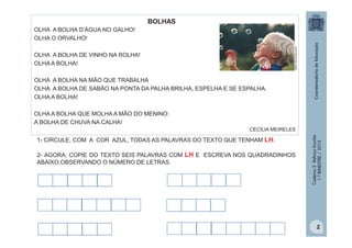 BOLHAS

office.microsoft.com3

OLHA A BOLHA D’ÁGUA NO GALHO!
OLHA O ORVALHO!
OLHA A BOLHA DE VINHO NA ROLHA!
OLHA A BOLHA!
OLHA A BOLHA NA MÃO QUE TRABALHA
OLHA A BOLHA DE SABÃO NA PONTA DA PALHA BRILHA, ESPELHA E SE ESPALHA.
OLHA A BOLHA!
OLHA A BOLHA QUE MOLHA A MÃO DO MENINO:
A BOLHA DE CHUVA NA CALHA!
1- CIRCULE, COM A COR AZUL, TODAS AS PALAVRAS DO TEXTO QUE TENHAM LH.
2- AGORA, COPIE DO TEXTO SEIS PALAVRAS COM LH E ESCREVA NOS QUADRADINHOS
ABAIXO,OBSERVANDO O NÚMERO DE LETRAS.

Caderno 2 Reforço Escolar
1.º BIMESTRE / 2013

CECÍLIA MEIRELES

2

 