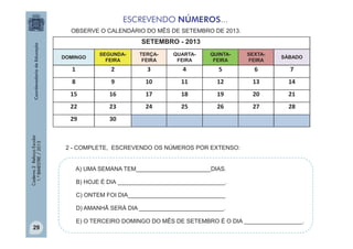 ESCREVENDO NÚMEROS...
OBSERVE O CALENDÁRIO DO MÊS DE SETEMBRO DE 2013.

SETEMBRO - 2013
SEGUNDAFEIRA

TERÇAFEIRA

QUARTAFEIRA

QUINTAFEIRA

SEXTAFEIRA

SÁBADO

1

2

3

4

5

6

7

8

9

10

11

12

13

14

15

16

17

18

19

20

21

22

23

24

25

26

27

28

29
Caderno 2 Reforço Escolar
1.º BIMESTRE / 2013

DOMINGO

30

2 - COMPLETE, ESCREVENDO OS NÚMEROS POR EXTENSO:
A) UMA SEMANA TEM_______________________DIAS.
B) HOJE É DIA _________________________________.
C) ONTEM FOI DIA______________________________
D) AMANHÃ SERÁ DIA __________________________.

29

E) O TERCEIRO DOMINGO DO MÊS DE SETEMBRO É O DIA __________________.

 