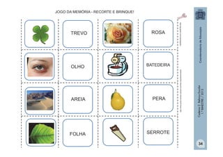 OLHO
BATEDEIRA

AREIA
PERA

FOLHA

http:/tdg.gedan.com/clipartsgratis

ROSA

SERROTE

Caderno 2 Reforço Escolar
1.º BIMESTRE / 2013

TREVO

http://www.public-domain-photos.com/free-cliparts/animals/8

JOGO DA MEMÓRIA - RECORTE E BRINQUE!

34

 