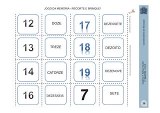TREZE
DEZOITO

CATORZE
DEZENOVE

http:/tdg.gedan.com/clipartsgratis

DEZESSEIS

DEZESSETE

Caderno 2 Reforço Escolar
1.º BIMESTRE / 2013

DOZE

http://www.public-domain-photos.com/free-cliparts/animals/8

JOGO DA MEMÓRIA - RECORTE E BRINQUE!

SETE
36

 