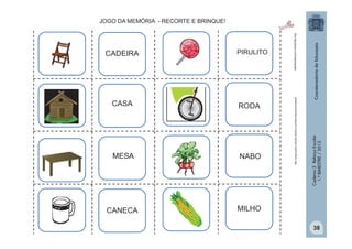 CASA
RODA

MESA
NABO

CANECA

http:/tdg.gedan.com/clipartsgratis

PIRULITO

MILHO

Caderno 2 Reforço Escolar
1.º BIMESTRE / 2013

CADEIRA

http://www.public-domain-photos.com/free-cliparts/animals/8

JOGO DA MEMÓRIA - RECORTE E BRINQUE!

38

 