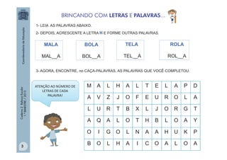 BRINCANDO COM LETRAS E PALAVRAS...
1- LEIA AS PALAVRAS ABAIXO.
2- DEPOIS, ACRESCENTE A LETRA H E FORME OUTRAS PALAVRAS.

MALA

BOLA

TELA

ROLA

MAL__A

BOL__A

TEL__A

ROL__A

3- AGORA, ENCONTRE, no CAÇA-PALAVRAS, AS PALAVRAS QUE VOCÊ COMPLETOU.

Caderno 2 Reforço Escolar
1.º BIMESTRE / 2013

3

M

A

L

H

A

L

T

E

L

A

P

D

A

V

Z

J

O

F

E

U

R

O

L

A

L

U

R

T

B

X

L

J

O

R

G

T

A

Q

A

L

O

T

H

B

L

O

A

Y

O

ATENÇÃO AO NÚMERO DE
LETRAS DE CADA
PALAVRA!

I

G

O

L

N

A

A

H

U

K

P

B

O

L

H

A

I

C

O

A

L

O

A

 