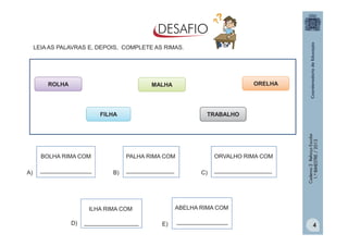LEIA AS PALAVRAS E, DEPOIS, COMPLETE AS RIMAS.

ROLHA

ORELHA

MALHA

BOLHA RIMA COM
A)

________________

TRABALHO

B)

_______________

_________________

C)

__________________

ABELHA RIMA COM

ILHA RIMA COM
D)

ORVALHO RIMA COM

PALHA RIMA COM

Caderno 2 Reforço Escolar
1.º BIMESTRE / 2013

FILHA

E)

________________

4

 