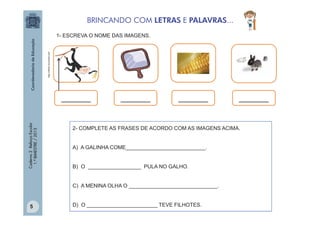 BRINCANDO COM LETRAS E PALAVRAS...

http://office.microsoft.com

1- ESCREVA O NOME DAS IMAGENS.

Caderno 2 Reforço Escolar
1.º BIMESTRE / 2013

_______

_______

_______

2- COMPLETE AS FRASES DE ACORDO COM AS IMAGENS ACIMA.
A) A GALINHA COME___________________________.
B) O __________________ PULA NO GALHO.
C) A MENINA OLHA O ______________________________.

5

_______

D) O ________________________ TEVE FILHOTES.

 