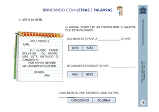 BRINCANDO COM LETRAS E PALAVRAS...
1- LEIA O BILHETE.
2- AGORA, COMPLETE AS FRASES COM A PALAVRA
QUE ESTÁ FALTANDO.
A) O BILHETE É PARA A _______________ DE ANA.

MÃE,
EU QUERO FAZER
BOLINHAS
DE SABÃO,
MAS ESTÁ FALTANDO O
CANUDINHO.
POR FAVOR, SEPARE
UM CANUDINHO PARA MIM.
BEIJOS,
ANA

BETE

MÃE

B) O BILHETE FOI ESCRITO POR

ANA

________________.

BETE

Caderno 2 Reforço Escolar
1.º BIMESTRE / 2013

pedagogiccos.blogspot.com

RIO,15/09/2012.

C) NO BILHETE, ANA ESCREVEU QUE FALTAVA
___________.

CANUDINHO

BOLINHA

6

 