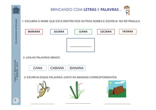 BRINCANDO COM LETRAS E PALAVRAS...
1- ESCUBRA O NOME QUE ESTÁ DENTRO DOS OUTROS NOMES E ESCREVA NO RETÂNGULO.

MARIANA

JULIANA

LUANA

LUCIANA

TATIANA

_____________

CANA

CABANA

7

BANANA

__________________

___________________

gartic.uol.com.br

gartic.uol.com.br

3- ESCREVA ESSAS PALAVRAS JUNTO ÀS IMAGENS CORRESPONDENTES.
office.microsoft.com

Caderno 2 Reforço Escolar
1.º BIMESTRE / 2013

2- LEIA AS PALAVRAS ABAIXO.

____________________

 