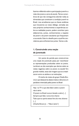 9
Formação de Professores do Ensino Médio
lizamos refletindo sobre a participação juvenil e a
visão dos jovens a cerca da escola. Temos consci-
ência de que não conseguimos abordar todas as
dimensões que constituem a condição juvenil no
Brasil, mas acreditamos que as chaves analíticas
que trouxemos ao nosso diálogo, somadas aos
seus próprios conhecimentos e experiências so-
bre as realidades juvenis, podem contribuir para
elaborarmos, juntos, conhecimentos a respeito
do jovem e da jovem estudante que frequentam
a sua escola. Este é o desafio para o qual lhe con-
vidamos para enfrentarmos juntos. Vamos a ele.
1. Construindo uma noção
de juventude
Um ponto de partida para construirmos
uma noção de juventude passa por reconhecer
as representações produzidas sobre os jovens.
Lembram-se dos exemplos que demos sobre as
visões negativas sobre os jovens na escola? Em
grande medida, essas são imagens que se cristali-
zaram entre os adultos e as instituições.
O trecho da música do grupo Charlie Bro-
wn Jr. que destacamos abaixo traduz e denuncia um
paradoxo vivenciado pelos jovens no Brasil.
Vejo na TV o que eles falam sobre o jovem
não é sério
O jovem no Brasil nunca é levado a sério [...]
Sempre quis falar, nunca tive chance
Tudo que eu queria estava fora do meu alcance
[...]
(Charlie Brown Jr. – “Não é sério”)
 