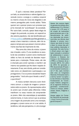 10
O Jovem como Sujeito do Ensino Médio
E qual a natureza deste paradoxo? Por
um lado, as características e valores ligados à ju-
ventude (como a energia e a estética corporal
ou mesmo a busca do novo) são elogiados e até
mesmo perseguidos pelo mundo adulto. Todos
querem ser e parecer jovens num processo que
já foi chamado de “juvenilização” da sociedade.
Por outro lado, contudo, apesar deste elogio da
imagem da juventude, os jovens, em especial os
dos setores populares, não são beneficiados por
políticas públicas suficientes que lhes garantam o
acesso a bens materiais e culturais, além de es-
paços e tempo para que possam vivenciar plena-
mente essa fase tão importante da vida.
Mas como diz a letra da música: o jovem
não é levado a sério. É uma tendência na esco-
la de não considerar o jovem como interlocutor
válido na hora da tomada de decisões impor-
tantes para a instituição. Muitas vezes, ele não
é chamado para emitir opiniões e interferir até
mesmo nas questões que lhe dizem respeito di-
retamente. E isso, sem dúvida, pode ser conside-
rado como um desestímulo à participação e ao
protagonismo. E se os jovens estudantes fossem
perguntados: “você acha que é levado a sério?”;
o que diriam?
A música também denuncia outro fenô-
meno comum: a criação de imagens e precon-
ceitos sobre os jovens. As representações sobre
os jovens que circulam pelas diferentes mídias
interferem na nossa maneira de compreender
os jovens. Além dos estereótipos já assinalados
anteriormente, é muito comum que se produza
uma imagem da juventude como uma transição,
passagem; o jovem como um vir a ser adulto. A
tendência, sob esta perspectiva, é a de enxergar
Apesar dos avanços legais
na garantia de direitos para
adolescentes (12 a 18 anos)
e jovens (15 a 29 anos) e
da criação de instituições
governamentais para o de-
senvolvimento de políti-
cas destinadas aos jovens,
ocorridos nas últimas duas
décadas, é preciso reco-
nhecer que ainda há muito
a fazer no campo das polí-
ticas públicas destinadas à
juventude. De toda forma,
o Brasil possui uma legis-
lação avançada e protetiva
de adolescentes e jovens.
Citamos: o Estatuto da
Criança e do Adolescente
(1990) e o Estatuto da Ju-
ventude (2013). Em julho
de 2010, foi aprovada a
PEC da Juventude (Propos-
ta de Emenda Constitucio-
nal nº 65), após tramitar
sete anos no Congresso
Nacional. A Emenda inseriu
o termo “jovem” no capítu-
lo dos Direitos e Garantias
Fundamentais da Consti-
tuição Federal, asseguran-
do ao segmento direitos já
garantidos constitucional-
mente às crianças, adoles-
centes, idosos, indígenas e
mulheres.
Acesse página do Conse-
lho Nacional de Juventude:
<http://www.juventude.
gov.br/conjuve/>.
 