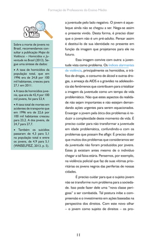11
Formação de Professores do Ensino Médio
a juventude pelo lado negativo. O jovem é aque-
leque ainda não se chegou a ser. Nega-se assim
o presente vivido. Desta forma, é preciso dizer
que o jovem não é um pré-adulto. Pensar assim
é destituí-lo de sua identidade no presente em
função da imagem que projetamos para ele no
futuro.
Essa imagem convive com outra: a juven-
tude vista como problema. Os índices alarmantes
de violência, principalmente os homicídios, o trá-
fico de drogas, o consumo de álcool e outras dro-
gas, a ameaça da AIDS e a gravidez na adolescên-
cia são fenômenos que contribuem para cristalizar
a imagem da juventude como um tempo de vida
problemático. Não que estes aspectos da realida-
de não sejam importantes e não estejam deman-
dando ações urgentes para serem equacionados.
Enxergar o jovem pela ótica dos problemas é re-
duzir a complexidade deste momento de vida. É
preciso cuidar para não transformar a juventude
em idade problemática, confundindo-a com os
problemas que possam lhe afligir. É preciso dizer
que muitos dos problemas que consideramos ser
da juventude não foram produzidos por jovens.
Estes já existiam antes mesmo de o indivíduo
chegar a tal faixa etária. Pensemos, por exemplo,
na violência policial que faz de suas vítimas prio-
ritárias os jovens negros das periferias de nossas
cidades.
É preciso cuidar para que o sujeito jovem
não se transforme num problema para a socieda-
de. Isso pode fazer dele uma “nova classe peri-
gosa” a ser combatida. Tal postura inibe a com-
preensão e o investimento em ações baseadas na
perspectiva dos direitos. Com este novo olhar
– o jovem como sujeito de direitos – os pro-
Sobre a morte de jovens no
Brasil, recomendamos con-
sultar a publicação Mapa da
Violência – Homicídios e Ju-
ventude no Brasil (2013). Se-
gue uma síntese de dados:
• A taxa de homicídios da
população total, que em
1996 era de 24,8 por 100
mil habitantes, cresceu para
27,1 em 2011.
• A taxa de homicídios juve-
nis, que era de 42,4 por 100
mil jovens, foi para 53,4.
• A taxa total de mortes em
acidentes de transporte que
em 1996 era de 22,6 por
100 mil habitantes cresceu
para 23,2. A dos jovens, de
24,7 para 27,7.
• Também os suicídios
passaram de 4,3 para 5,1
na população total e entre
os jovens, de 4,9 para 5,1
(WAISELFISZ, 2013, p. 5).
 