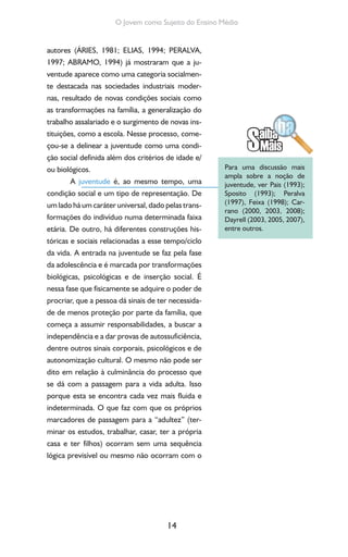 14
O Jovem como Sujeito do Ensino Médio
autores (ÁRIES, 1981; ELIAS, 1994; PERALVA,
1997; ABRAMO, 1994) já mostraram que a ju-
ventude aparece como uma categoria socialmen-
te destacada nas sociedades industriais moder-
nas, resultado de novas condições sociais como
as transformações na família, a generalização do
trabalho assalariado e o surgimento de novas ins-
tituições, como a escola. Nesse processo, come-
çou-se a delinear a juventude como uma condi-
ção social definida além dos critérios de idade e/
ou biológicos.
A juventude é, ao mesmo tempo, uma
condição social e um tipo de representação. De
um lado há um caráter universal, dado pelas trans-
formações do indivíduo numa determinada faixa
etária. De outro, há diferentes construções his-
tóricas e sociais relacionadas a esse tempo/ciclo
da vida. A entrada na juventude se faz pela fase
da adolescência e é marcada por transformações
biológicas, psicológicas e de inserção social. É
nessa fase que fisicamente se adquire o poder de
procriar, que a pessoa dá sinais de ter necessida-
de de menos proteção por parte da família, que
começa a assumir responsabilidades, a buscar a
independência e a dar provas de autossuficiência,
dentre outros sinais corporais, psicológicos e de
autonomização cultural. O mesmo não pode ser
dito em relação à culminância do processo que
se dá com a passagem para a vida adulta. Isso
porque esta se encontra cada vez mais fluida e
indeterminada. O que faz com que os próprios
marcadores de passagem para a “adultez” (ter-
minar os estudos, trabalhar, casar, ter a própria
casa e ter filhos) ocorram sem uma sequência
lógica previsível ou mesmo não ocorram com o
Para uma discussão mais
ampla sobre a noção de
juventude, ver Pais (1993);
Sposito (1993); Peralva
(1997), Feixa (1998); Car-
rano (2000, 2003, 2008);
Dayrell (2003, 2005, 2007),
entre outros.
 