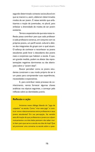 16
O Jovem como Sujeito do Ensino Médio
segundo determinado contexto sociocultural em
que se inserem e, assim, elaboram determinados
modos de ser jovem. É nesse sentido que enfa-
tizamos a noção de juventudes, no plural, para
enfatizar a diversidade de modos de ser jovem
existente.
Temos a expectativa de que esta nossa re-
flexão possa contribuir para que cada professor
e cada professora construa, em conjunto com os
próprios jovens, um perfil social, cultural e afeti-
vo dos integrantes do grupo com o qual atuam.
O esforço de conhecer e reconhecer os jovens
estudantes pode levar à descoberta dos jovens
reais e corpóreos que habitam a escola. E que,
em grande medida, podem se afastar das repre-
sentações negativas dominantes ou das abstra-
ções sobre o “jovem ideal”.
Buscar perceber como os jovens estu-
dantes constroem o seu modo próprio de ser é
um passo para compreender suas experiências,
necessidades e expectativas.
E, para contribuir neste processo de co-
nhecimento, vamos fornecer algumas chaves
analíticas nos tópicos seguintes, a começar pela
reflexão sobre as identidades juvenis.
Reflexão e ação
Iniciamos nosso diálogo falando do “jogo de
culpados” na escola. Como “virar este jogo” e cons-
truir novos relacionamentos entre professores e seus
jovens estudantes? Em sua percepção, faz sentido
esta afirmação de que professores e jovens se culpam
mutuamente e os dois lados parecem não saber mui-
to bem para que serve a escola nos dias de hoje? Que
tal promover uma conversa na escola sobre a ques-
 
