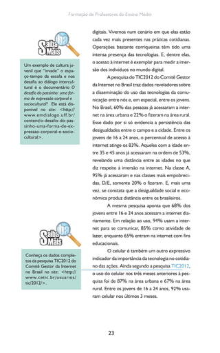 23
Formação de Professores do Ensino Médio
digitais. Vivemos num cenário em que elas estão
cada vez mais presentes nas práticas cotidianas.
Operações bastante corriqueiras têm tido uma
intensa presença das tecnologias. E, dentre elas,
o acesso à internet é exemplar para medir a imer-
são dos indivíduos no mundo digital.
A pesquisa do TIC2012 do Comitê Gestor
da Internet no Brasil traz dados reveladores sobre
a disseminação do uso das tecnologias da comu-
nicação entre nós e, em especial, entre os jovens.
No Brasil, 60% das pessoas já acessaram a inter-
net na área urbana e 22% o fizeram na área rural.
Esse dado por si só evidencia a persistência das
desigualdades entre o campo e a cidade. Entre os
jovens de 16 a 24 anos, o percentual de acesso à
internet atinge os 83%. Aqueles com a idade en-
tre 35 e 45 anos já acessaram na ordem de 53%,
revelando uma distância entre as idades no que
diz respeito à imersão na internet. Na classe A,
95% já acessaram e nas classes mais empobreci-
das, D/E, somente 20% o fizeram. E, mais uma
vez, se constata que a desigualdade social e eco-
nômica produz distância entre os brasileiros.
A mesma pesquisa aponta que 68% dos
jovens entre 16 e 24 anos acessam a internet dia-
riamente. Em relação ao uso, 94% usam a inter-
net para se comunicar, 85% como atividade de
lazer, enquanto 65% entram na internet com fins
educacionais.
O celular é também um outro expressivo
indicador da importância da tecnologia no cotidia-
no das ações. Ainda segundo a pesquisa TIC2012,
o uso do celular nos três meses anteriores à pes-
quisa foi de 87% na área urbana e 67% na área
rural. Entre os jovens de 16 a 24 anos, 92% usa-
ram celular nos últimos 3 meses.
Um exemplo de cultura ju-
venil que “invade” o espa-
ço-tempo da escola e nos
desafia ao diálogo intercul-
tural é o documentário O
desafio do passinho: uma for-
ma de expressão corporal e
sociocultural? Ele está dis-
ponível no site: <http://
www.emdialogo.uff.br/
content/o-desafio-do-pas-
sinho-uma-forma-de-ex-
pressao-corporal-e-socio-
cultural>.
Conheça os dados comple-
tos da pesquisa TIC2012 do
Comitê Gestor da Internet
no Brasil no site: <http://
www.cetic.br/usuarios/
tic/2012/>.
 