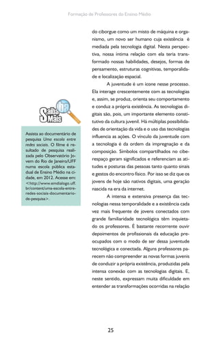 25
Formação de Professores do Ensino Médio
do ciborgue como um misto de máquina e orga-
nismo, um novo ser humano cuja existência é
mediada pela tecnologia digital. Nesta perspec-
tiva, nossa íntima relação com ela teria trans-
formado nossas habilidades, desejos, formas de
pensamento, estruturas cognitivas, temporalida-
de e localização espacial.
A juventude é um ícone nesse processo.
Ela interage crescentemente com as tecnologias
e, assim, se produz, orienta seu comportamento
e conduz a própria existência. As tecnologias di-
gitais são, pois, um importante elemento consti-
tutivo da cultura juvenil. Há múltiplas possibilida-
des de orientação da vida e o uso das tecnologias
influencia as ações. O vínculo da juventude com
a tecnologia é da ordem da impregnação e da
composição. Símbolos compartilhados no cibe-
respaço geram significados e referenciam as ati-
tudes e posturas das pessoas tanto quanto sinais
e gestos do encontro físico. Por isso se diz que os
jovens de hoje são nativos digitais, uma geração
nascida na era da internet.
A intensa e extensiva presença das tec-
nologias nessa temporalidade e a existência cada
vez mais frequente de jovens conectados com
grande familiaridade tecnológica têm inquieta-
do os professores. É bastante recorrente ouvir
depoimentos de profissionais da educação pre-
ocupados com o modo de ser dessa juventude
tecnológica e conectada. Alguns professores pa-
recem não compreender as novas formas juvenis
de conduzir a própria existência, produzidas pela
intensa conexão com as tecnologias digitais. E,
neste sentido, expressam muita dificuldade em
entender as transformações ocorridas na relação
Assista ao documentário de
pesquisa Uma escola entre
redes sociais. O filme é re-
sultado de pesquisa reali-
zada pelo Observatório Jo-
vem do Rio de Janeiro/UFF
numa escola pública esta-
dual de Ensino Médio na ci-
dade, em 2012. Acesse em:
<http://www.emdialogo.uff.
br/content/uma-escola-entre-
redes-sociais-documentario-
de-pesquisa>.
 