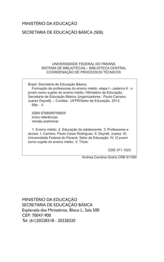 MINISTÉRIO DA EDUCAÇÃO
SECRETARIA DE EDUCAÇÃO BÁSICA (SEB)
MINISTÉRIO DA EDUCAÇÃO
SECRETARIA DE EDUCAÇÃO BÁSICA
Esplanada dos Ministérios, Bloco L, Sala 500
CEP: 70047-900
Tel: (61)20228318 - 20228320
UNIVERSIDADE FEDERAL DO PARANÁ
SISTEMA DE BIBLIOTECAS – BIBLIOTECA CENTRAL
COORDENAÇÃO DE PROCESSOS TÉCNICOS
Brasil. Secretaria de Educação Básica.
Formação de professores do ensino médio, etapa I - caderno II : o
jovem como sujeito do ensino médio / Ministério da Educação,
Secretaria de Educação Básica; [organizadores : Paulo Carrano,
Juarez Dayrell]. – Curitiba : UFPR/Setor de Educação, 2013.
69p. : il.
ISBN 9788589799829
Inclui referências
Versão preliminar
1. Ensino médio. 2. Educação do adolescente. 3. Professores e
alunos. I. Carrano, Paulo Cesar Rodrigues. II. Dayrell, Juarez. III.
Universidade Federal do Paraná. Setor de Educação. IV. O jovem
como sujeito do ensino médio. V. Título.
CDD 371.1023
Andrea Carolina Grohs CRB 9/1384
 