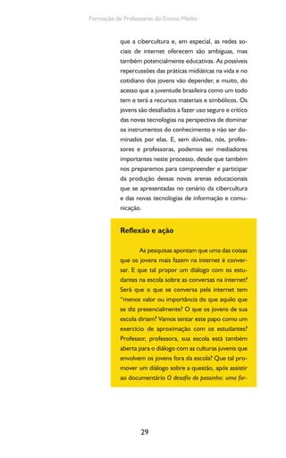 29
Formação de Professores do Ensino Médio
que a cibercultura e, em especial, as redes so-
ciais de internet oferecem são ambíguas, mas
também potencialmente educativas. As possíveis
repercussões das práticas midiáticas na vida e no
cotidiano dos jovens vão depender, e muito, do
acesso que a juventude brasileira como um todo
tem e terá a recursos materiais e simbólicos. Os
jovens são desafiados a fazer uso seguro e crítico
das novas tecnologias na perspectiva de dominar
os instrumentos do conhecimento e não ser do-
minados por elas. E, sem dúvidas, nós, profes-
sores e professoras, podemos ser mediadores
importantes neste processo, desde que também
nos preparemos para compreender e participar
da produção dessas novas arenas educacionais
que se apresentadas no cenário da cibercultura
e das novas tecnologias de informação e comu-
nicação.
Reflexão e ação
As pesquisas apontam que uma das coisas
que os jovens mais fazem na internet é conver-
sar. E que tal propor um diálogo com os estu-
dantes na escola sobre as conversas na internet?
Será que o que se conversa pela internet tem
“menos valor ou importância do que aquilo que
se diz presencialmente? O que os jovens de sua
escola diriam? Vamos tentar este papo como um
exercício de aproximação com os estudantes?
Professor, professora, sua escola está também
aberta para o diálogo com as culturas juvenis que
envolvem os jovens fora da escola? Que tal pro-
mover um diálogo sobre a questão, após assistir
ao documentário O desafio do passinho: uma for-
 
