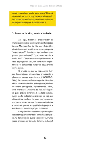 30
O Jovem como Sujeito do Ensino Médio
ma de expressão corporal e sociocultural? Ele está
disponível no site: <http://www.emdialogo.uff.
br/content/o-desafio-do-passinho-uma-forma-
de-expressao-corporal-e-sociocultural>.
3. Projetos de vida, escola e trabalho
Até aqui, buscamos problematizar as
múltiplas dimensões que integram as identidades
juvenis. Mas nesta fase da vida, além da tendên-
cia do jovem em se defrontar com a pergunta
“quem sou eu?”, é muito comum também inda-
garem: “para onde vou?”; “qual rumo devo dar à
minha vida?” Questões cruciais que remetem à
ideia de projeto de vida, um tema muito impor-
tante a ser considerado na relação da juventude
com a escola.
O projeto é o que vai nos permitir fugir
aos determinismos e improvisos, organizando e
planejando nossas ações futuras (MACHADO,
2004). Os desejos e as fantasias que lhe dão subs-
tância são transformados em objetivos passíveis
de serem perseguidos, representando, assim,
uma orientação, um rumo de vida. Isso signifi-
ca que o projeto é inerente à condição humana.
Assim sendo, todos temos projetos e é isso que
diferencia as condutas humanas dos comporta-
mentos de outros animais, de natureza instintiva
e repetitiva, porque a capacidade de projetar a
existência no amanhã é própria do humano.
É na juventude, no entanto, que esse pro-
cessocomeçaamostrar-sedeformamaiscomple-
xa. As demandas são outras e as decisões, muitas
vezes, precisam ser tomadas de forma individual
 