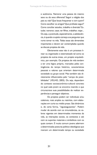 31
Formação de Professores do Ensino Médio
e autônoma. Namorar uma pessoa do mesmo
sexo ou do sexo diferente? Seguir a religião dos
pais ou não? Que locais frequentar e com quem?
Como escolher os amigos? Que profissão seguir?
Como conciliar estudos, trabalho e diversão? Es-
tudar, namorar, casar, ter filhos, trabalhar, viajar...
Ou seja, a juventude, especialmente, a adolescên-
cia, é quando o sujeito começa a se perguntar que
rumo tomar na vida. Todas essas são dimensões
importantes e devem ser contempladas quando
se discute projetos de vida.
Obviamente esse não é um processo li-
near ou organizado e sistematizado tal como os
projetos de outras áreas, um projeto arquitetô-
nico, por exemplo. Os projetos de vida tendem
a ter uma lógica própria, marcados pelas con-
tingências do tempo histórico, características
pessoais e valores que orientam determinada
sociedade ou grupo social. Mas também são di-
retamente influenciados pelo “campo de possi-
bilidades” (VELHO, 2003). Ou seja, dependem
do contexto socioeconômico-cultural concreto
no qual cada jovem se encontra inserido e que
circunscreve suas possibilidades de realizar ex-
periências e perseguir objetivos.
Os projetos podem ser individuais e/ou
coletivos; mais amplos ou restritos, com elabo-
rações em curto ou médio prazo. São dinâmicos
e, de certa forma, “ziguezagueantes”. Podem
mudar de acordo com as circunstâncias, os va-
lores vigentes em determinados momentos da
vida, as interações sociais, os contextos e até
com os suportes materiais e simbólicos com os
quais contam. É muito comum jovens aderirem
a determinadas posturas político-ideológicas que
marcam um determinado tempo ou sociedade
 