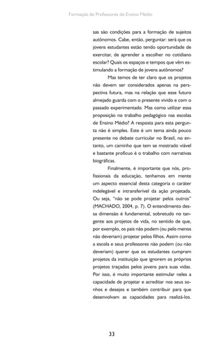 33
Formação de Professores do Ensino Médio
sas são condições para a formação de sujeitos
autônomos. Cabe, então, perguntar: será que os
jovens estudantes estão tendo oportunidade de
exercitar, de aprender a escolher no cotidiano
escolar? Quais os espaços e tempos que vêm es-
timulando a formação de jovens autônomos?
Mas temos de ter claro que os projetos
não devem ser considerados apenas na pers-
pectiva futura, mas na relação que esse futuro
almejado guarda com o presente vivido e com o
passado experimentado. Mas como utilizar essa
proposição no trabalho pedagógico nas escolas
de Ensino Médio? A resposta para esta pergun-
ta não é simples. Este é um tema ainda pouco
presente no debate curricular no Brasil, no en-
tanto, um caminho que tem se mostrado viável
e bastante profícuo é o trabalho com narrativas
biográficas.
Finalmente, é importante que nós, pro-
fissionais da educação, tenhamos em mente
um aspecto essencial desta categoria o caráter
indelegável e intransferível da ação projetada.
Ou seja, “não se pode projetar pelos outros”
(MACHADO, 2004, p. 7). O entendimento des-
sa dimensão é fundamental, sobretudo no tan-
gente aos projetos de vida, no sentido de que,
por exemplo, os pais não podem (ou pelo menos
não deveriam) projetar pelos filhos. Assim como
a escola e seus professores não podem (ou não
deveriam) querer que os estudantes cumpram
projetos da instituição que ignorem os próprios
projetos traçados pelos jovens para suas vidas.
Por isso, é muito importante estimular neles a
capacidade de projetar e acreditar nos seus so-
nhos e desejos e também contribuir para que
desenvolvam as capacidades para realizá-los.
 