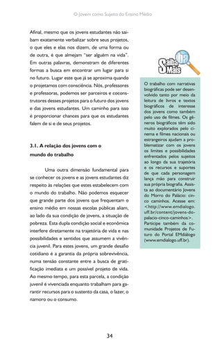 34
O Jovem como Sujeito do Ensino Médio
Afinal, mesmo que os jovens estudantes não sai-
bam exatamente verbalizar sobre seus projetos,
o que eles e elas nos dizem, de uma forma ou
de outra, é que almejam “ser alguém na vida”.
Em outras palavras, demonstram de diferentes
formas a busca em encontrar um lugar para si
no futuro. Lugar este que já se aproxima quando
o projetamos com consciência. Nós, professores
e professoras, podemos ser parceiros e cocons-
trutores desses projetos para o futuro dos jovens
e das jovens estudantes. Um caminho para isso
é proporcionar chances para que os estudantes
falem de si e de seus projetos.
3.1. A relação dos jovens com o
mundo do trabalho
Uma outra dimensão fundamental para
se conhecer os jovens e as jovens estudantes diz
respeito às relações que estes estabelecem com
o mundo do trabalho. Não podemos esquecer
que grande parte dos jovens que frequentam o
ensino médio em nossas escolas públicas aliam,
ao lado da sua condição de jovens, a situação de
pobreza. Esta dupla condição social e econômica
interfere diretamente na trajetória de vida e nas
possibilidades e sentidos que assumem a vivên-
cia juvenil. Para estes jovens, um grande desafio
cotidiano é a garantia da própria sobrevivência,
numa tensão constante entre a busca de grati-
ficação imediata e um possível projeto de vida.
Ao mesmo tempo, para esta parcela, a condição
juvenil é vivenciada enquanto trabalham para ga-
rantir recursos para o sustento da casa, o lazer, o
namoro ou o consumo.
O trabalho com narrativas
biográficas pode ser desen-
volvido tanto por meio da
leitura de livros e textos
biográficos de interesse
dos jovens como também
pelo uso de filmes. Os gê-
neros biográficos têm sido
muito explorados pelo ci-
nema e filmes nacionais ou
estrangeiros ajudam a pro-
blematizar com os jovens
os limites e possibilidades
enfrentados pelos sujeitos
ao longo da sua trajetória
e os recursos e suportes
de que cada personagem
lança mão para construir
sua própria biografia. Assis-
ta ao documentário Jovens
do Morro do Palácio: cin-
co caminhos. Acesse em:
<http://www.emdialogo.
uff.br/content/jovens-do-
palacio-cinco-caminhos>.
Participe também da co-
munidade Projetos de Fu-
turo do Portal EMdiálogo
(www.emdialogo.uff.br).
 
