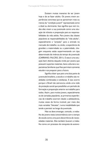 35
Formação de Professores do Ensino Médio
Existem muitas maneiras de ser jovem
hoje e de se fazer adulto. Os jovens vivem ex-
periências concretas que se aproximam mais ou
menos da “condição juvenil” representada como
a ideal ou dominante. Isso significa que nem to-
dos eles vivem a sua juventude como uma situ-
ação de trânsito e preparação para as responsa-
bilidades da vida adulta. Para jovens das classes
populares as responsabilidades da “vida adulta”,
especialmente a “pressão” para a entrada no
mercado de trabalho, ou ainda, a experiência da
gravidez a maternidade ou a paternidade, che-
gam enquanto estão experimentando um tipo
determinado de vivência do tempo de juventude
(CARRANO; FALCÃO, 2011). E esta é uma situ-
ação bem distinta daquela vivida por jovens que
possuem suportes materiais, bens culturais e ex-
pectativas familiares que lhes permitem somente
estudar e se preparar para o futuro.
Significa dizer que para uma boa parte da
juventude brasileira, a escola e o trabalho são re-
alidades combinadas e cotidianas. E isso ocorre
porque o Brasil não estruturou ainda uma rede
de proteção social que possibilite um período de
formação e preparação anterior ao trabalho para
todos. Assim, para muitos jovens, especialmente
os de camadas populares, as primeiras experiên-
cias de trabalho ocorrem desde a adolescência,
muitas vezes de forma invisível, por meio dos
mais variados “biscates”, numa instabilidade que
tende a persistir ao longo da juventude.
Não se deve enxergar, contudo, o traba-
lho de jovens nesta concomitância com o tempo
de escola como uma pura decorrência de neces-
sidades materiais. Eles também buscam o traba-
lho como um processo de conquista da autono-
 