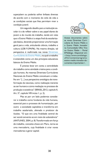 38
O Jovem como Sujeito do Ensino Médio
superpõem ou poderão sofrer ênfases diversas
de acordo com o momento do ciclo de vida e
as condições sociais que lhes permitam viver a
condição juvenil.
Um segundo desafio para a instituição es-
colar é o de refletir sobre o seu papel diante do
jovem e do mundo do trabalho, tendo em vista
que o Ensino Médio é a etapa final da escolariza-
ção básica, devendo proporcionar uma formação
geral para a vida, articulando ciência, trabalho e
cultura (LDB 9.394/96). Na mesma direção, tal
perspectiva é reafirmada nas novas Diretrizes
Curriculares do Ensino Médio, na qual o trabalho
é entendido como um dos princípios educativos
básicos do Ensino Médio.
É preciso levar em conta a centralidade
do trabalho como atividade criativa para a condi-
ção humana. As mesmas Diretrizes Curriculares
Nacionais do Ensino Médio conceituam o traba-
lho em “[...] sua perspectiva ontológica de trans-
formação da natureza, como realização inerente
ao ser humano e como mediação no processo de
produção e existência” (BRASIL,2012, capítulo II,
Art. 5º, capítulo VIII inciso 1, p. 2).
Mas se por um lado podemos conside-
rar o trabalho como fundante da vida humana,
essencial para o processo de humanização, por
outro a sociedade capitalista o transforma em
trabalho assalariado, alienado e produtor de
ilusões. “O que era uma finalidade central do
ser social converte-se em meio de subsistência”
(ANTUNES, 2004, p. 8) Transformado em força
de trabalho, conceito-chave em Marx, torna-se
uma mercadoria, cuja finalidade é criar novas
mercadorias e gerar capital.
Acesse documentos sobre
as novas Diretrizes Curri-
culares do Ensino Médio e
o Ensino Médio Inovador
na Comunidade Olho Vivo
no Ensino Médio – Portal
EMdiálogo. Disponível em:
<http://www.emdialogo.
uff.br/content/programa-
ensino-medio-inovador-do-
cumentos-importantes>.
 