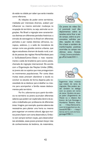 42
O Jovem como Sujeito do Ensino Médio
do estão na cidade por saber que serão tratados
como inferiores.
As relações de poder entre territórios,
mediadas por interesses diversos, acabam por
influenciar ou mesmo estimular mudanças na
ocupação do território, ou seja, estimular as mi-
grações. No Brasil a migração teve característi-
cas distintas em diferentes períodos históricos: a
entrada de estrangeiros no Brasil em diferentes
períodos e por razões distintas (africanos, eu-
ropeus, asiáticos...); a saída de moradores do
campo rumo aos grandes centros urbanos, que
alguns estudiosos chamam de êxodo rural; a saí-
da de pessoas das regiões Norte/Nordeste para
o Sul/Sudeste/Centro-Oeste e mais recente-
mente a saída de brasileiros para outros países,
chamada de migração internacional. De acordo
com a Organização das Nações Unidas (2006),
os jovens são os sujeitos que mais protagonizam
os movimentos populacionais. Por conta disso
muitas vezes precisam abandonar a escola ou
concluir os estudos de forma dispersa pela ne-
cessidade de se deslocar para trabalhar ou mes-
mo para acompanhar a família nesses desloca-
mentos pelo território.
Por fim, salientamos que a partir da vivên-
cia no território os jovens acumulam diferentes
saberes que podem ser explorados dentro da es-
cola e trabalhados por professores de diferentes
áreas. Imagine, por exemplo, quantos saberes são
necessários para plantar uma horta ou mesmo
para organizar um evento cultural, algo que mui-
tos jovens fazem com certa desenvoltura. Embo-
ra nem sempre tenham noção, para desenvolver
tais atividades, esses jovens precisam lançar mão
de conhecimentos da botânica, da matemática,
Os jovens do vídeo Diz
aí juventude rural dão
depoimentos sobre as
tensões entre ficar e sair
do campo, sobre os pre-
conceitos sofridos por
eles, opções de traba-
lho e lazer e também de
tranformações positivas
ocorridas no campo nos
últimos anos. Acesse:
<http://www.emdialo-
go.uff.br/node/3351>.
Sugerimos duas músicas
que tratam do tema da
migração. Elas podem aju-
dar também no diálogo
com os jovens em torno
do tema. Herdeiro da pam-
pa pobre (Engenheiros do
Havaí) ou o clássico Asa
branca, de Luís Gonzaga e
Humberto Teixeira. Aces-
se: <http://letras.terra.
com.br/engenheiros-do-
hawaii/45728/> - <http://
letras.terra.com.br/luiz-
gonzaga/47081/>.
 