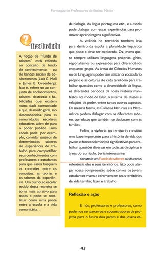 43
Formação de Professores do Ensino Médio
da biologia, da língua portuguesa etc., e a escola
pode dialogar com essas experiências para pro-
mover aprendizagens significativas.
A vivência no território também leva
para dentro da escola a pluralidade linguística
que pode e deve ser explorada. Os jovens qua-
se sempre utilizam linguagens próprias, gírias,
regionalismos ou expressões para diferenciá-los
enquanto grupo. As áreas de Ciências Humanas
ou de Linguagens poderiam utilizar o vocabulário
próprio e as culturas de cada território para tra-
balhar questões como a dinamicidade da língua,
os diferentes períodos da nossa história mani-
festos no modo de falar, o sistema de classes e
relações de poder, entre tantos outros aspectos.
Da mesma forma, as Ciências Naturais e a Mate-
mática podem dialogar com os diferentes sabe-
res correlatos que também se deslocam com as
famílias.
Enfim, a vivência no território constitui
uma base importante para a história de vida dos
jovens e forneceelementos significativos para tra-
balhar questões diversas em todas as disciplinas e
áreas do currículo. Seria interessante
construir um Fundodesaberes tendo como
referência eles e seus territórios. Isto pode alar-
gar nossa compreensão sobre comos os jovens
estudantes vivem e convivem em seus territórios
de vida familiar, lazer e trabalho.
Reflexão e ação
E nós, professores e professoras, como
podemos ser parceiros e coconstrutores de pro-
jetos para o futuro dos jovens e das jovens es-
A noção de “fundo de
saberes” está referida
ao conceito de fundo
de conhecimento – ou
de bancos sociais de co-
nhecimento (Luis C. Moll
e James B. Greenberg).
Isto é, refere-se ao con-
junto de conhecimentos,
saberes, destrezas e ha-
bilidades que existem
numa dada comunidade
e que, de modo geral, são
desconhecidos para as
comunidades escolares
educativas além de para
o poder público. Uma
escola pode, por exem-
plo, convidar sujeitos de
determinados saberes
de experiência de tra-
balho para compartilhar
seus conhecimentos com
professores e estudantes
para que esses busquem
as conexões entre os
conceitos, as teorias e
os saberes da experiên-
cia. Um currículo escolar
tecido desta maneira se
torna mais atrativo para
todos e pode se cons-
tituir como uma ponte
entre a escola e a vida
comunitária. .
 