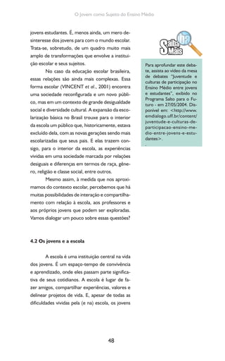 48
O Jovem como Sujeito do Ensino Médio
jovens estudantes. É, menos ainda, um mero de-
sinteresse dos jovens para com o mundo escolar.
Trata-se, sobretudo, de um quadro muito mais
amplo de transformações que envolve a institui-
ção escolar e seus sujeitos.
No caso da educação escolar brasileira,
essas relações são ainda mais complexas. Essa
forma escolar (VINCENT et al., 2001) encontra
uma sociedade reconfigurada e um novo públi-
co, mas em um contexto de grande desigualdade
social e diversidade cultural. A expansão da esco-
larização básica no Brasil trouxe para o interior
da escola um público que, historicamente, estava
excluído dela, com as novas gerações sendo mais
escolarizadas que seus pais. E elas trazem con-
sigo, para o interior da escola, as experiências
vividas em uma sociedade marcada por relações
desiguais e diferenças em termos de raça, gêne-
ro, religião e classe social, entre outros.
Mesmo assim, à medida que nos aproxi-
mamos do contexto escolar, percebemos que há
muitas possibilidades de interação e compartilha-
mento com relação à escola, aos professores e
aos próprios jovens que podem ser exploradas.
Vamos dialogar um pouco sobre essas questões?
4.2 Os jovens e a escola
A escola é uma instituição central na vida
dos jovens. É um espaço-tempo de convivência
e aprendizado, onde eles passam parte significa-
tiva de seus cotidianos. A escola é lugar de fa-
zer amigos, compartilhar experiências, valores e
delinear projetos de vida. E, apesar de todas as
dificuldades vividas pela (e na) escola, os jovens
Para aprofundar este deba-
te, assista ao vídeo da mesa
de debates “Juventude e
culturas de participação no
Ensino Médio entre jovens
e estudantes”, exibido no
Programa Salto para o Fu-
turo - em 27/05/2004. Dis-
ponível em: <http://www.
emdialogo.uff.br/content/
juventude-e-culturas-de-
participacao-ensino-me-
dio-entre-jovens-e-estu-
dantes>.
.
 