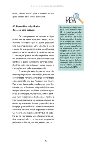 50
O Jovem como Sujeito do Ensino Médio
vezes, “desencantado” para o universo escolar
que é lançado pelos jovens estudantes.
4.3 Os sentidos e significados
da escola para os jovens
Para compreender os sentidos e signi-
ficados que os jovens atribuem à escola, é fun-
damental considerar que os jovens produzem
uma maneira própria de ver e valorizar a escola
a partir de seus pertencimentos aos diferentes
contextos sociais. A adesão à escola ou mesmo
a “motivação” para os estudos dependem muito
das experiências individuais, dos interesses e das
identidades que se constroem a partir da realida-
de vivida e das interações com outras pessoas e
instituições, entre elas a própria escola.
Por exemplo, a escola pode ser muito di-
ferente para jovens de classe média, filhos de pais
escolarizados. Para eles, uma longa escolarização
é algo esperado e na qual “apostam suas fichas”.
Para jovens das camadas populares, as experiên-
cias dos pais e de outros amigos de bairro nem
sempre acenam para um futuro promissor a par-
tir da escolarização. Muitas vezes, esta se confi-
gura num investimento de alto risco. Porém, a
inserção destes jovens em espaços coletivos ou
outros agrupamentos juvenis grupos de jovens
da igreja, grupos culturais, projetos sociais pode
contribuir para um maior engajamento escolar.
Ou mesmo uma experiência individual no traba-
lho ou na vida pessoal um relacionamento afe-
tivo, uma amizade, o contato com um parente
pode fazer a diferença na relação com a escola.
Para animar o diálogo, assis-
ta ao vídeo Juventude nota
10 (<http://www.emdia-
logo.uff.br/node/3292>),
uma produção do Canal
Futura, que, além de deba-
ter as imagens que contem-
poraneamente construímos
sobre jovens, traz reflexões
de especialistas acerca das
relações do jovem com a
escola. Além deste vídeo,
sugerimos o filme Pro dia
nascer feliz, de João Jardim.
Assista ao trecho do longa
metragem no Portal EMdiá-
logo (<http://www.emdia-
logo.uff.br/node/3291>).
 
