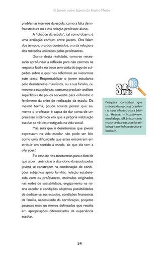 54
O Jovem como Sujeito do Ensino Médio
problemas internos da escola, como a falta de in-
fraestrutura ou a má relação professor-aluno.
A “chatice da escola”, tal como dizem, é
uma avaliação comum entre jovens. Ora falam
dos tempos, ora dos conteúdos, ora da relação e
dos métodos utilizados pelos professores.
Diante desta realidade, torna-se neces-
sário aprofundar a reflexão para não cairmos na
resposta fácil e no beco sem saída do jogo de cul-
pados sobre o qual nos referimos ao iniciarmos
este texto. Responsabilizar o jovem estudante
pelo desinteresse manifesto, ou a sua família, ou
mesmo a sua pobreza, costuma produzir análises
superficiais de pouca serventia para enfrentar o
fenômeno da crise de realização da escola. Da
mesma forma, pouco adianta pensar que so-
mente o professor é capaz de dar conta de um
processo sistêmico em que a própria instituição
escolar se vê desprestigiada na vida social.
Mas será que o desinteresse que jovens
expressam na vida escolar não pode ser lido
como uma dificuldade que estes encontram em
atribuir um sentido à escola, ao que ela tem a
oferecer?
É o caso de nos atentarmos para o fato de
que a permanência e o abandono da escola pelos
jovens se constroem na combinação de condi-
ções subjetivas apoio familiar, relação estabele-
cida com os professores, estímulos originados
nas redes de sociabilidade, engajamento na ro-
tina escolar e condições objetivas possibilidades
de dedicar-se aos estudos, condições financeiras
da família, necessidade da certificação, projetos
pessoais mais ou menos delineados que resulta
em apropriações diferenciadas da experiência
escolar.
Pesquisa constatou que
maioria das escolas brasilei-
ras tem infraestrutura bási-
ca. Acesse: <http://www.
emdialogo.uff.br/content/
maioria-das-escolas-brasi-
leiras-tem-infraestrutura-
basica>.
 