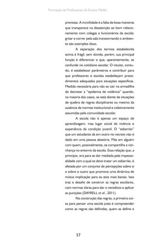 57
Formação de Professores do Ensino Médio
previstas. A incivilidade é a falta de boas maneiras
que transparece na desatenção ao bom relacio-
namento com colegas e funcionários da escola:
gritar e correr pela sala transtornando o ambien-
te são exemplos disso.
A separação dos termos estabelecida
acima é frágil, sem dúvida, porém, sua principal
função é diferenciar o que, aparentemente, se
confunde no cotidiano escolar. O intuito, contu-
do, é estabelecer parâmetros e contribuir para
que professores e escolas estabeleçam proce-
dimentos adequados para situações específicas.
Medida necessária para não se cair na armadilha
de decretar a “epidemia de violência” quando,
na maioria dos casos, se está diante de situações
de quebra de regras disciplinares ou mesmo da
ausência de normas institucional e coletivamente
assumidas pela comunidade escolar.
A escola não é apenas um espaço de
aprendizagem, mas lugar social de vivência e
experiência da condição juvenil. O “esbarrão”
que um estudante dá em outro no recreio não é
dado em uma pessoa aleatória. Mas em alguém
com quem, possivelmente, se compartilha a vizi-
nhança no entorno da escola. Essa relação que, a
princípio, era para se dar mediada pela impesso-
alidade com a qual se deve tratar um esbarrão, é
afetada por um conjunto de percepções sobre si
e sobre o outro que promove uma dinâmica de
mútua implicação para os atos mais banais. Isso
traz o desafio de construir as regras escolares,
com normas claras para dar o veredicto e aplicar
as punições (DAYRELL et al., 2011).
Na construção das regras, a primeira coi-
sa para pensar uma escola justa é compreender
como as regras são definidas, quem as define e
 