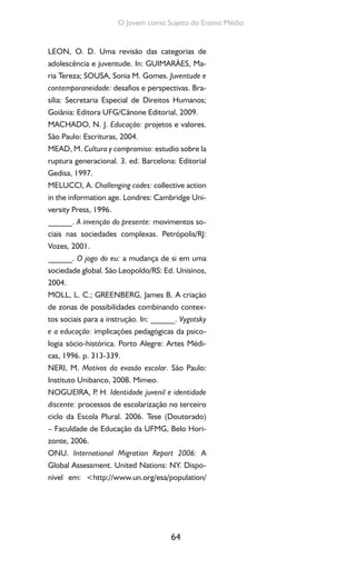 64
O Jovem como Sujeito do Ensino Médio
LEON, O. D. Uma revisão das categorias de
adolescência e juventude. In: GUIMARÃES, Ma-
ria Tereza; SOUSA, Sonia M. Gomes. Juventude e
contemporaneidade: desafios e perspectivas. Bra-
sília: Secretaria Especial de Direitos Humanos;
Goiânia: Editora UFG/Cânone Editorial, 2009.
MACHADO, N. J. Educação: projetos e valores.
São Paulo: Escrituras, 2004.
MEAD, M. Cultura y compromiso: estudio sobre la
ruptura generacional. 3. ed. Barcelona: Editorial
Gedisa, 1997.
MELUCCI, A. Challenging codes: collective action
in the information age. Londres: Cambridge Uni-
versity Press, 1996.
______. A invenção do presente: movimentos so-
ciais nas sociedades complexas. Petrópolis/RJ:
Vozes, 2001.
______. O jogo do eu: a mudança de si em uma
sociedade global. São Leopoldo/RS: Ed. Unisinos,
2004.
MOLL, L. C.; GREENBERG, James B. A criação
de zonas de possibilidades combinando contex-
tos sociais para a instrução. In: ______. Vygotsky
e a educação: implicações pedagógicas da psico-
logia sócio-histórica. Porto Alegre: Artes Médi-
cas, 1996. p. 313-339.
NERI, M. Motivos da evasão escolar. São Paulo:
Instituto Unibanco, 2008. Mimeo.
NOGUEIRA, P. H. Identidade juvenil e identidade
discente: processos de escolarização no terceiro
ciclo da Escola Plural. 2006. Tese (Doutorado)
– Faculdade de Educação da UFMG, Belo Hori-
zonte, 2006.
ONU. International Migration Report 2006: A
Global Assessment. United Nations: NY. Dispo-
nível em: <http://www.un.org/esa/population/
 