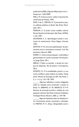 65
Formação de Professores do Ensino Médio
publications/2006_MigrationRep/report.htm>.
Acesso em: 15/01/2009.
PAIS, J. M. Culturas juvenis. Lisboa: Imprensa Na-
cional Casa da Moeda, 1993.
PAPA, F. de C.; FREITAS, M. V. Juventude em pau-
ta: políticas públicas no Brasil. São Paulo: Peiró-
polis. 2011.
PERALVA, A. O jovem como modelo cultural.
Revista Brasileira de Educação. São Paulo, ANPEd,
n. 5/6, 1997.
SALVADOR, C. C. Aprendizagem escolar e cons-
trução do conhecimento. Porto Alegre: Artmed.
1994.
SANTOS, M. Por uma outra globalização: do pen-
samento único à consciência universal. 3 ed. Rio
de Janeiro: Record, 2000.
SHIRKY, C. Cultura da participação: criatividade e
generosidade no mundo conectado. Rio de Janei-
ro: Jorge Zahar, 2011.
SIBILIA, P. Redes ou paredes: a escola em tem-
pos de dispersão. Rio de Janeiro: Contraponto,
2012.
SPOSITO, M. P. A sociabilidade juvenil e a rua;
novos conflitos e ação coletiva na cidade. Tempo
Social: Revista de Sociologia da USP, São Paulo, v.
5, n. 1 e 2, p. 161-178, 1993.
______. Algumas reflexões e muitas indagações
sobre as relações entre juventude e escola no
Brasil. In: ABRAMO, H. W.; BRANCO, P. P. M.
Retratos da juventude brasileira: análises de uma
pesquisa nacional. São Paulo: Instituto Cidadania;
Fundação Perseu Abramo, 2005. p. 129-148.
______. Algumas hipóteses sobre as relações en-
tre movimentos sociais, juventude e educação.
In: FREITAS, M. C. (Org.). Desigualdade social e
 