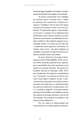 7
Formação de Professores do Ensino Médio
mamosde“jogodeculpados”esórevelamumadasfa-
ces da crise da escola na sua relação com a juventude.
Ao buscar compreender essa realidade,
um primeiro passo é constatar que a relação
da juventude com a escola não se explica em si
mesma: o “problema” não se reduz nem apenas
aos jovens nem apenas à escola e aos seus pro-
fessores. É fundamental superar a nossa tendên-
cia em achar “o culpado” de um relacionamento
problemático. Seria ilusório acreditar que assim
estaríamos enfrentando a complexidade dos de-
safios cotidianos. Não podemos esquecer que a
instituição escolar e os atores que lhe dão vida
- professores, alunos, gestores, funcionários, fa-
miliares, entre outros - são parte integrante da
sociedade e expressam de alguma forma os pro-
blemas e desafios sociais mais amplos.
As novas Diretrizes Curriculares Nacio-
nais para o Ensino Médio (BRASIL, 2012), que se-
rão melhor discutidas posteriormente, apontam
para a centralidade dos jovens estudantes como
sujeitos do processo educativo. No parecer do
Conselho Nacional de Educação (CNE, 2011)
que a fundamenta, fica explícita a necessidade de
uma “reinvenção” da escola de tal forma a ga-
rantir o que propõe o artigo III, ou seja, “o apri-
moramento do educando como pessoa humana,
incluindo a formação ética e o desenvolvimento
da autonomia intelectual e do pensamento críti-
co”, e também o artigo VII, “o reconhecimento e
aceitação da diversidade e da realidade concreta
dos sujeitos do processo educativo, das formas
de produção, dos processos de trabalho e das
culturas a eles subjacentes”.
Pôr em prática as determinações das
novas diretrizes curriculares significa de fato de-
 