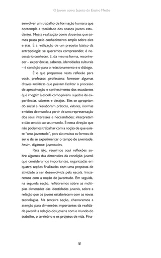 8
O Jovem como Sujeito do Ensino Médio
senvolver um trabalho de formação humana que
contemple a totalidade dos nossos jovens estu-
dantes. Nossa realização como docentes que so-
mos passa pelo conhecimento amplo sobre eles
e elas. É a realização de um preceito básico da
antropologia: se queremos compreender, é ne-
cessário conhecer. E, da mesma forma, reconhe-
cer – experiências, saberes, identidades culturais
– é condição para o relacionamento e o diálogo.
É o que propomos nesta reflexão para
você, professor, professora: fornecer algumas
chaves analíticas que possam facilitar o processo
de aproximação e conhecimento dos estudantes
que chegam à escola como jovens sujeitos de ex-
periências, saberes e desejos. Eles se apropriam
do social e reelaboram práticas, valores, normas
e visões de mundo a partir de uma representação
dos seus interesses e necessidades; interpretam
e dão sentido ao seu mundo. É nesta direção que
não podemos trabalhar com a noção de que exis-
te “uma juventude”, pois são muitas as formas de
ser e de se experimentar o tempo de juventude.
Assim, digamos: juventudes.
Para isto, reunimos aqui reflexões so-
bre algumas das dimensões da condição juvenil
que consideramos importantes, organizadas em
quatro seções finalizadas com uma proposta de
atividade a ser desenvolvida pela escola. Inicia-
remos com a noção de juventude. Em seguida,
na segunda seção, refletiremos sobre as múlti-
plas dimensões das identidades juvenis, sobre a
relação que os jovens estabelecem com as novas
tecnologias. Na terceira seção, chamaremos a
atenção para dimensões importantes da realida-
de juvenil: a relação dos jovens com o mundo do
trabalho, o território e os projetos de vida. Fina-
 