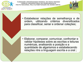• Estabelecer relações de semelhança e de
ordem, utilizando critérios diversificados
para classificar, seriar e ordenar coleções;
• Elaborar, comparar, comunicar, confrontar e
validar hipóteses sobre as escritas e leituras
numéricas, analisando a posição e a
quantidade de algarismos e estabelecendo
relações ntre a linguagem escrita e a oral ;
 