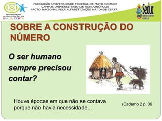 SOBRE A CONSTRUÇÃO DO
NÚMERO
O ser humano
sempre precisou
contar?
Houve épocas em que não se contava
porque não havia necessidade...
(Caderno 2 p. 06
 