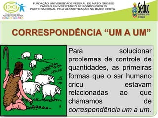 CORRESPONDÊNCIA “UM A UM”
Para solucionar
problemas de controle de
quantidades, as primeiras
formas que o ser humano
criou estavam
relacionadas ao que
chamamos de
correspondência um a um.
 