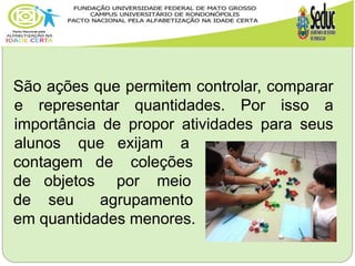 São ações que permitem controlar, comparar
e representar quantidades. Por isso a
importância de propor atividades para seus
alunos que exijam a
contagem de coleções
de objetos por meio
de seu agrupamento
em quantidades menores.
p. 16
 
