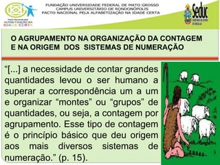 O AGRUPAMENTO NA ORGANIZAÇÃO DA CONTAGEM
E NA ORIGEM DOS SISTEMAS DE NUMERAÇÃO
“[...] a necessidade de contar grandes
quantidades levou o ser humano a
superar a correspondência um a um
e organizar “montes” ou “grupos” de
quantidades, ou seja, a contagem por
agrupamento. Esse tipo de contagem
é o princípio básico que deu origem
aos mais diversos sistemas de
numeração.” (p. 15).
 