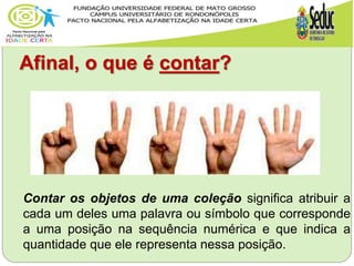 Afinal, o que é contar?
Contar os objetos de uma coleção significa atribuir a
cada um deles uma palavra ou símbolo que corresponde
a uma posição na sequência numérica e que indica a
quantidade que ele representa nessa posição.
 
