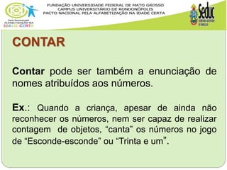 CONTAR
Contar pode ser também a enunciação de
nomes atribuídos aos números.
Ex.: Quando a criança, apesar de ainda não
reconhecer os números, nem ser capaz de realizar
contagem de objetos, “canta” os números no jogo
de “Esconde-esconde” ou “Trinta e um”.
 