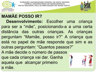 MAMÃE POSSO IR?
Desenvolvimento: Escolher uma criança
para ser a “mãe”, posicionando-a a uma certa
distância das outras crianças. As crianças
perguntam “Mamãe, posso ir?” A criança que
está no papel de mãe responde que sim e as
outras perguntam: “Quantos passos?”
A mãe decide o número de passos
que cada criança vai dar. Ganha
aquela que alcançar primeiro
a mãe.
 