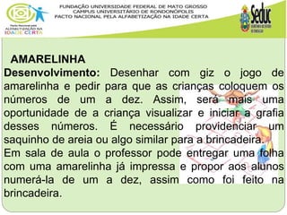 AMARELINHA
Desenvolvimento: Desenhar com giz o jogo de
amarelinha e pedir para que as crianças coloquem os
números de um a dez. Assim, será mais uma
oportunidade de a criança visualizar e iniciar a grafia
desses números. É necessário providenciar um
saquinho de areia ou algo similar para a brincadeira.
Em sala de aula o professor pode entregar uma folha
com uma amarelinha já impressa e propor aos alunos
numerá-la de um a dez, assim como foi feito na
brincadeira.
 