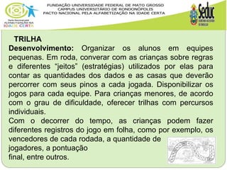 TRILHA
Desenvolvimento: Organizar os alunos em equipes
pequenas. Em roda, converar com as crianças sobre regras
e diferentes “jeitos” (estratégias) utilizados por elas para
contar as quantidades dos dados e as casas que deverão
percorrer com seus pinos a cada jogada. Disponibilizar os
jogos para cada equipe. Para crianças menores, de acordo
com o grau de dificuldade, oferecer trilhas com percursos
individuais.
Com o decorrer do tempo, as crianças podem fazer
diferentes registros do jogo em folha, como por exemplo, os
vencedores de cada rodada, a quantidade de
jogadores, a pontuação
final, entre outros.
 