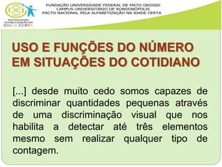 USO E FUNÇÕES DO NÚMERO
EM SITUAÇÕES DO COTIDIANO
[...] desde muito cedo somos capazes de
discriminar quantidades pequenas através
de uma discriminação visual que nos
habilita a detectar até três elementos
mesmo sem realizar qualquer tipo de
contagem.
 